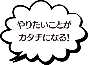 やりたいことがカタチになる！